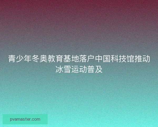 青少年冬奥教育基地落户中国科技馆推动冰雪运动普及