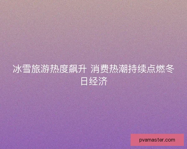 冰雪旅游热度飙升 消费热潮持续点燃冬日经济