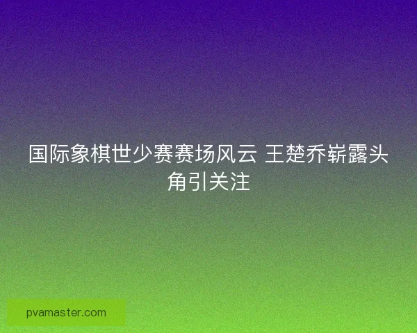 国际象棋世少赛赛场风云 王楚乔崭露头角引关注