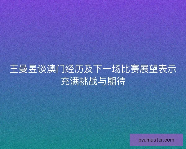 王曼昱谈澳门经历及下一场比赛展望表示充满挑战与期待