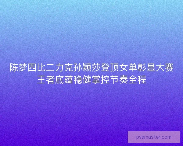 陈梦四比二力克孙颖莎登顶女单彰显大赛王者底蕴稳健掌控节奏全程