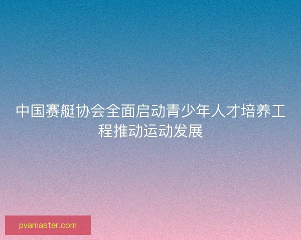 中国赛艇协会全面启动青少年人才培养工程推动运动发展