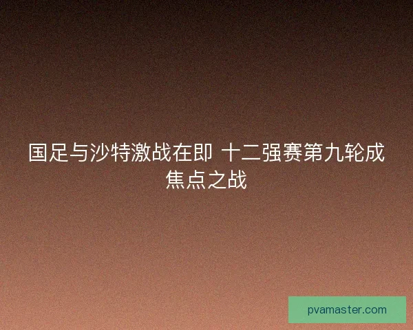 国足与沙特激战在即 十二强赛第九轮成焦点之战
