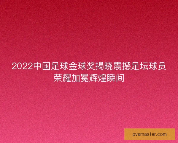 2022中国足球金球奖揭晓震撼足坛球员荣耀加冕辉煌瞬间