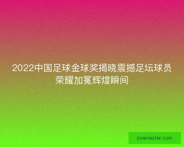 2022中国足球金球奖揭晓震撼足坛球员荣耀加冕辉煌瞬间