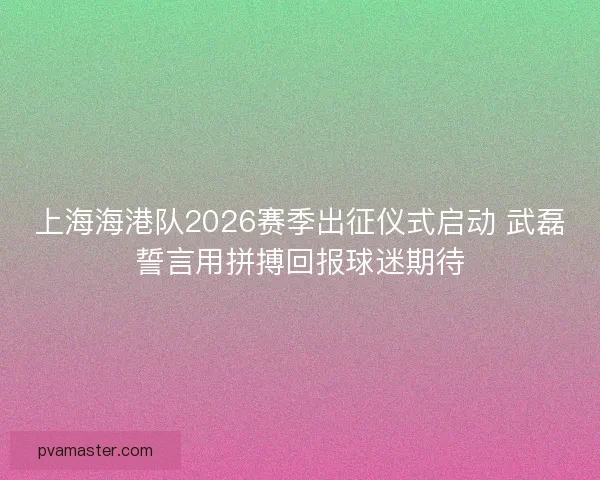上海海港队2026赛季出征仪式启动 武磊誓言用拼搏回报球迷期待