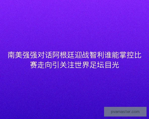 南美强强对话阿根廷迎战智利谁能掌控比赛走向引关注世界足坛目光