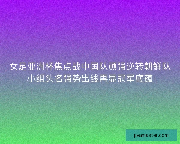 女足亚洲杯焦点战中国队顽强逆转朝鲜队小组头名强势出线再显冠军底蕴