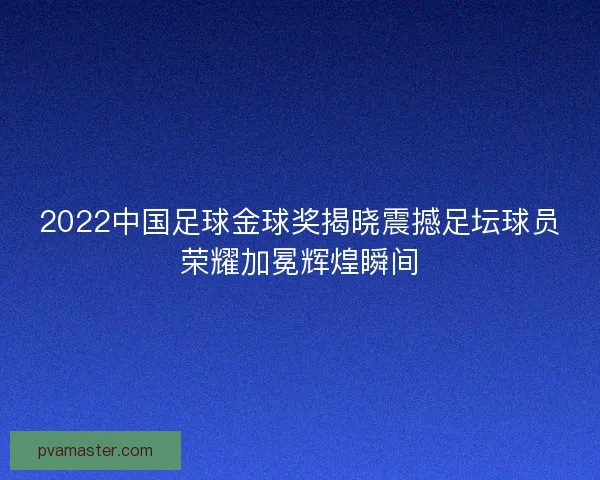 2022中国足球金球奖揭晓震撼足坛球员荣耀加冕辉煌瞬间